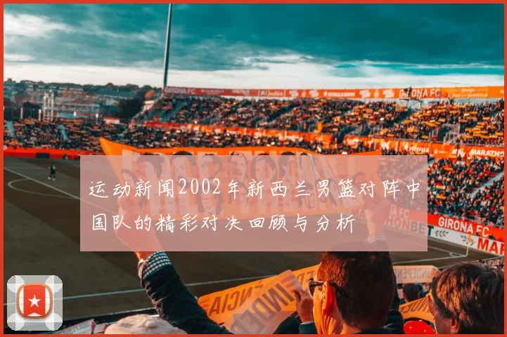 运动新闻2002年新西兰男篮对阵中国队的精彩对决回顾与分析