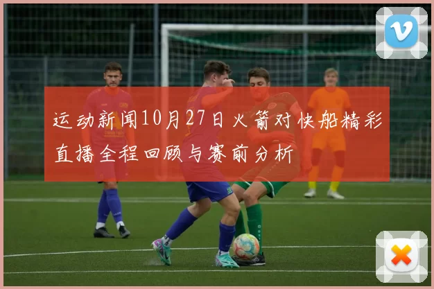 运动新闻10月27日火箭对快船精彩直播全程回顾与赛前分析