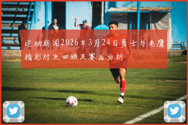运动新闻2026年3月24日勇士与老鹰精彩对决回顾及赛后分析