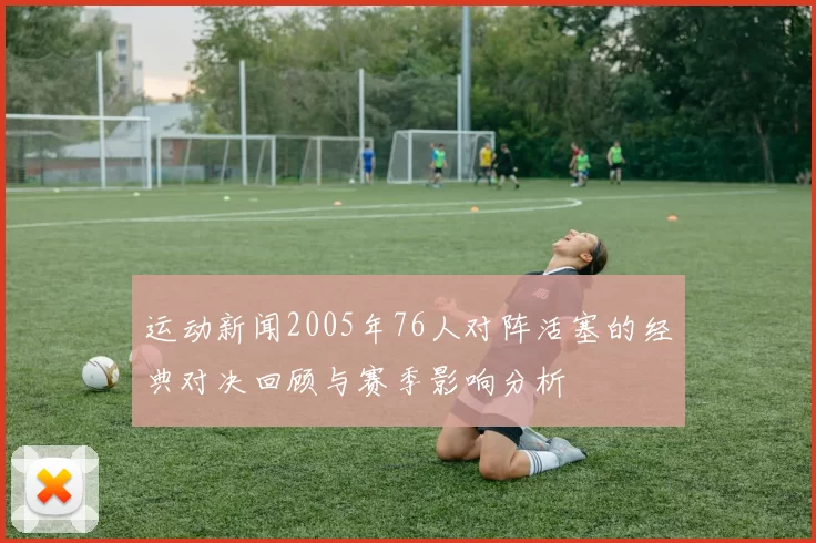 运动新闻2005年76人对阵活塞的经典对决回顾与赛季影响分析