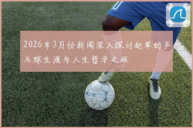 2026年3月份新闻深入探讨赵军的乒乓球生涯与人生哲学之旅