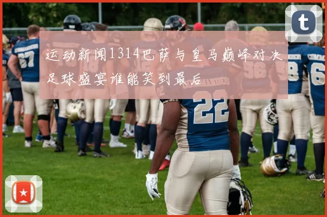 运动新闻1314巴萨与皇马巅峰对决足球盛宴谁能笑到最后